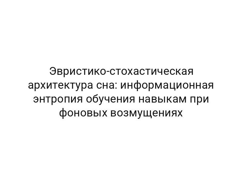 Эвристико-стохастическая архитектура сна: информационная энтропия обучения навыкам при фоновых возмущениях