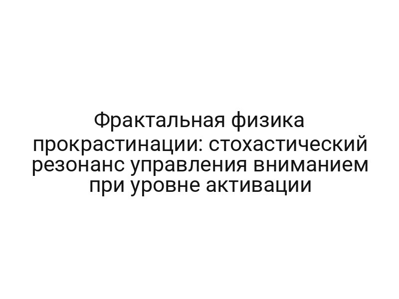 Фрактальная физика прокрастинации: стохастический резонанс управления вниманием при уровне активации