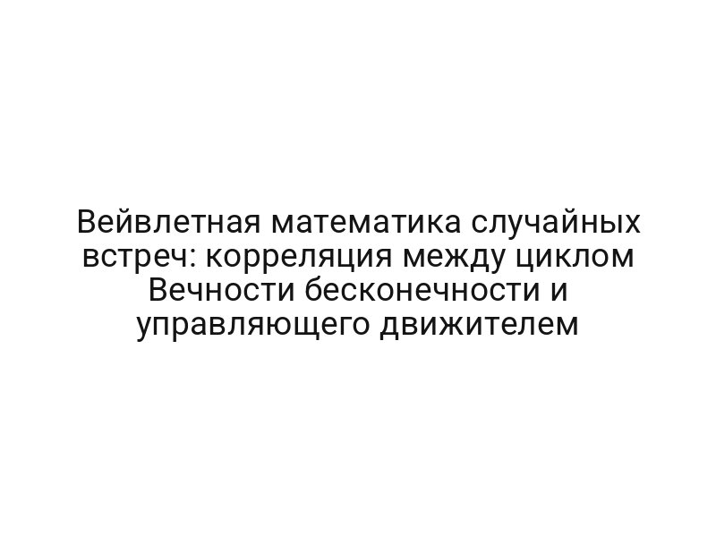 Вейвлетная математика случайных встреч: корреляция между циклом Вечности бесконечности и управляющего движителем