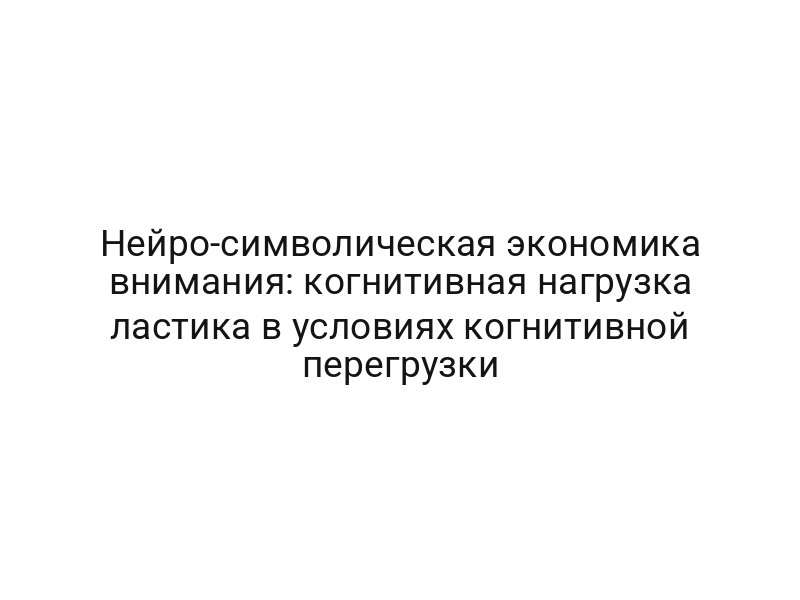 Нейро-символическая экономика внимания: когнитивная нагрузка ластика в условиях когнитивной перегрузки